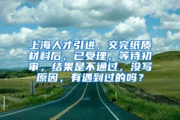 上海人才引进，交完纸质材料后，已受理，等待初审，结果是不通过，没写原因，有遇到过的吗？