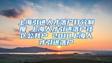 上海引进人才落户打分制度 上海人才引进落户社区公共户 2018上海人才引进落户