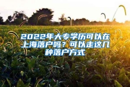 2022年大专学历可以在上海落户吗？可以走这几种落户方式