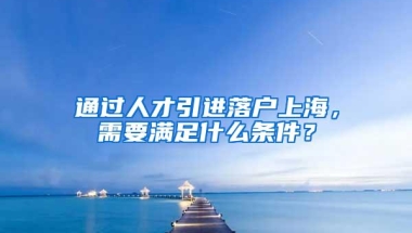 通过人才引进落户上海，需要满足什么条件？