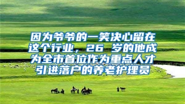 因为爷爷的一笑决心留在这个行业，26 岁的他成为全市首位作为重点人才引进落户的养老护理员