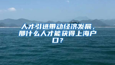 人才引进带动经济发展，那什么人才能获得上海户口？