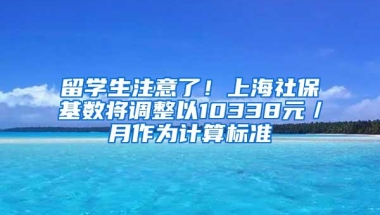 留学生注意了！上海社保基数将调整以10338元／月作为计算标准