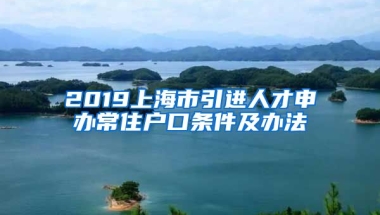 2019上海市引进人才申办常住户口条件及办法