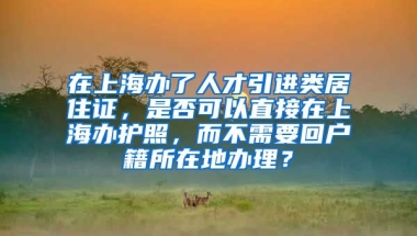 在上海办了人才引进类居住证，是否可以直接在上海办护照，而不需要回户籍所在地办理？