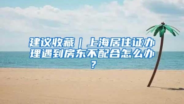 建议收藏｜上海居住证办理遇到房东不配合怎么办？