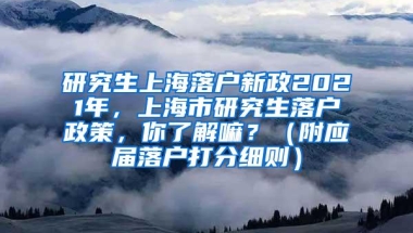 研究生上海落户新政2021年，上海市研究生落户政策，你了解嘛？（附应届落户打分细则）