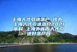 上海人才引进落户 代办 上海人才引进落户2021本科 上海外省市人才引进好落户吗