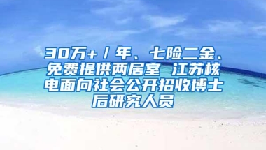 30万+／年、七险二金、免费提供两居室 江苏核电面向社会公开招收博士后研究人员