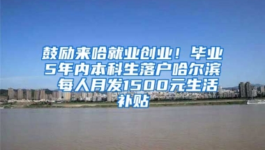 鼓励来哈就业创业！毕业5年内本科生落户哈尔滨 每人月发1500元生活补贴