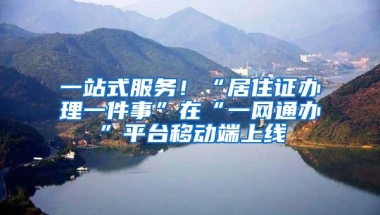 一站式服务！“居住证办理一件事”在“一网通办”平台移动端上线