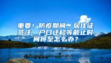 重要！防疫期间，居住证签注、户口迁移等截止时间将至怎么办？