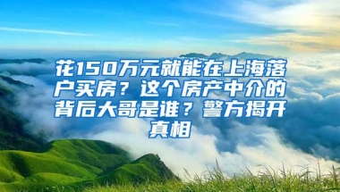 花150万元就能在上海落户买房？这个房产中介的背后大哥是谁？警方揭开真相