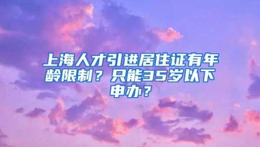 上海人才引进居住证有年龄限制？只能35岁以下申办？