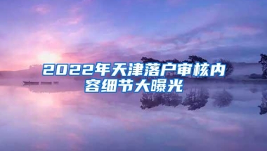 2022年天津落户审核内容细节大曝光