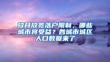 放开放宽落户限制，哪些城市将受益？各城市城区人口数据来了