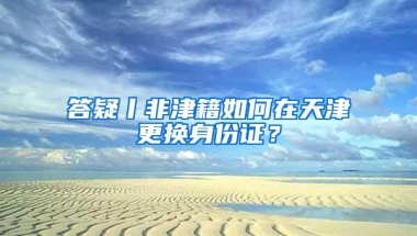 答疑丨非津籍如何在天津更换身份证？