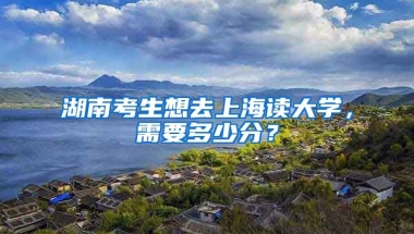 湖南考生想去上海读大学，需要多少分？