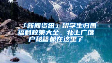 「新闻资讯」留学生归国福利政策大全，北上广落户秘籍都在这里了