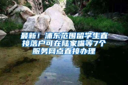 最新！浦东范围留学生直接落户可在陆家嘴等7个服务网点直接办理