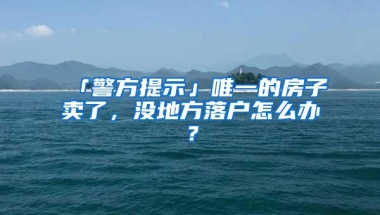 「警方提示」唯一的房子卖了，没地方落户怎么办？