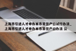 上海市引进人才申办本市常住户口试行办法_上海市引进人才申办本市常住户口办法 公