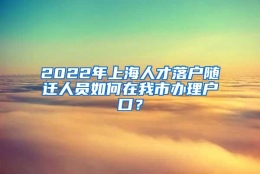 2022年上海人才落户随迁人员如何在我市办理户口？