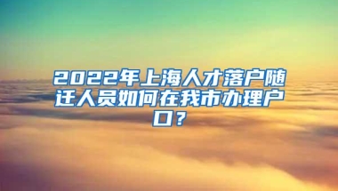 2022年上海人才落户随迁人员如何在我市办理户口？