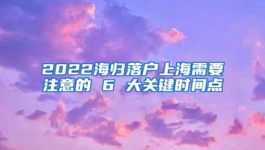 2022海归落户上海需要注意的 6 大关键时间点