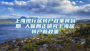 上海现行居转户政策将到期 人保局正研究上海居转户新政策