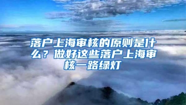 落户上海审核的原则是什么？做好这些落户上海审核一路绿灯