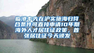 临港率先在沪实施海归符合条件可直接申请10年期海外人才居住证政策，首张居住证今天颁发