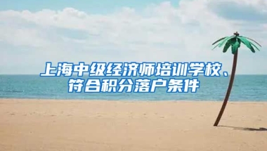 上海中级经济师培训学校、符合积分落户条件