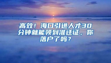 高效！海口引进人才30分钟就能领到准迁证，你落户了吗？