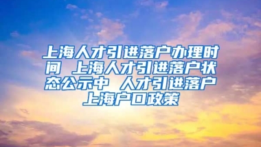 上海人才引进落户办理时间 上海人才引进落户状态公示中 人才引进落户上海户口政策