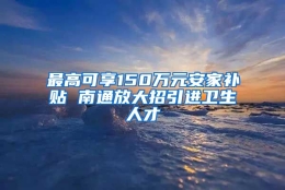 最高可享150万元安家补贴 南通放大招引进卫生人才