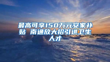 最高可享150万元安家补贴 南通放大招引进卫生人才