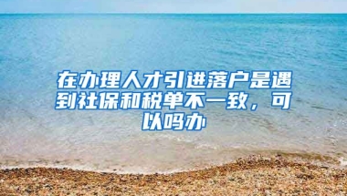 在办理人才引进落户是遇到社保和税单不一致，可以吗办