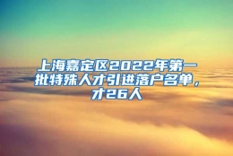 上海嘉定区2022年第一批特殊人才引进落户名单，才26人