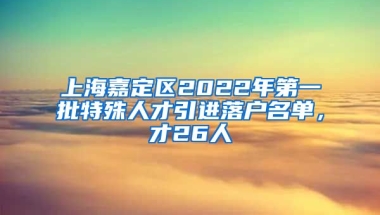 上海嘉定区2022年第一批特殊人才引进落户名单，才26人