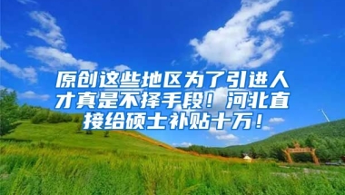 原创这些地区为了引进人才真是不择手段！河北直接给硕士补贴十万！