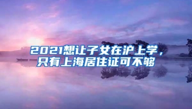 2021想让子女在沪上学，只有上海居住证可不够