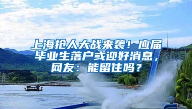 上海抢人大战来袭！应届毕业生落户或迎好消息，网友：能留住吗？