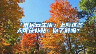 「市民云生活」上海这些人可获补贴！你了解吗？