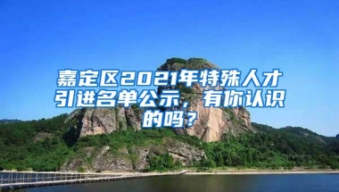 嘉定区2021年特殊人才引进名单公示，有你认识的吗？