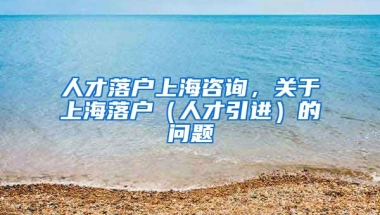 人才落户上海咨询，关于上海落户（人才引进）的问题