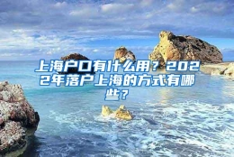 上海户口有什么用？2022年落户上海的方式有哪些？