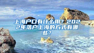 上海户口有什么用？2022年落户上海的方式有哪些？