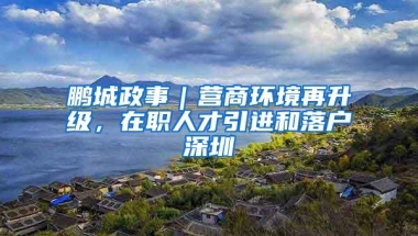 鹏城政事｜营商环境再升级，在职人才引进和落户深圳