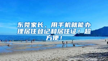 东莞家长，用手机就能办理居住登记和居住证！超方便！